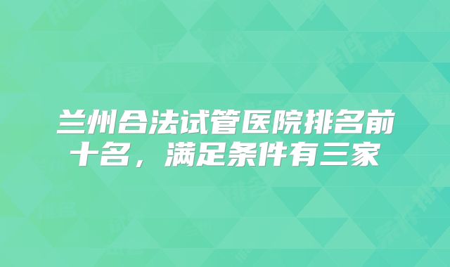 兰州合法试管医院排名前十名，满足条件有三家