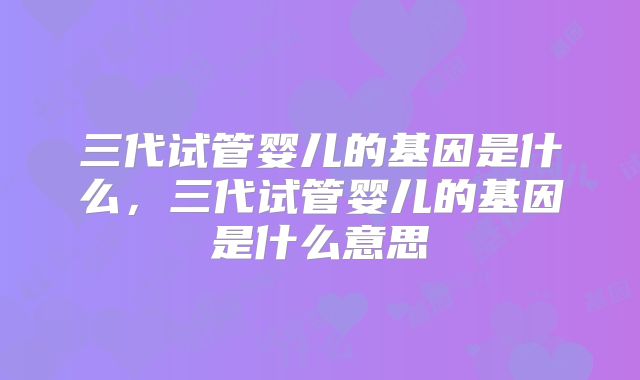 三代试管婴儿的基因是什么，三代试管婴儿的基因是什么意思
