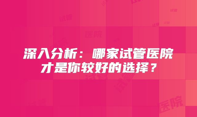 深入分析：哪家试管医院才是你较好的选择？