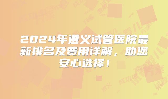 2024年遵义试管医院最新排名及费用详解,助您安心选择!