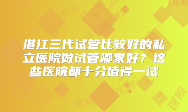 湛江三代试管比较好的私立医院做试管哪家好？这些医院都十分值得一试