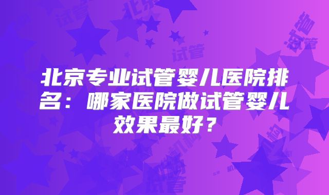 北京专业试管婴儿医院排名:哪家医院做试管婴儿效果最好?