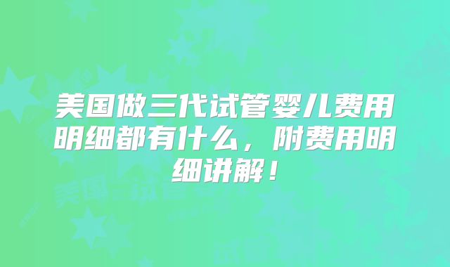 美国做三代试管婴儿费用明细都有什么，附费用明细讲解！