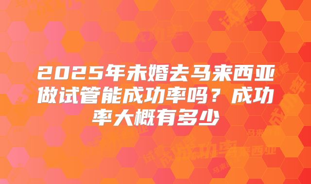 2025年未婚去马来西亚做试管能成功率吗？成功率大概有多少