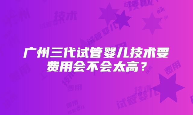 广州三代试管婴儿技术要费用会不会太高?