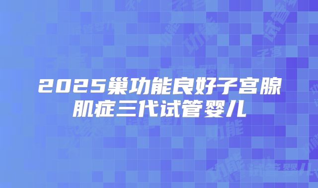 2025巢功能良好子宫腺肌症三代试管婴儿