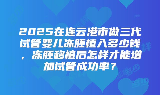 2025在连云港市做三代试管婴儿冻胚植入多少钱，冻胚移植后怎样才能增加试管成功率？