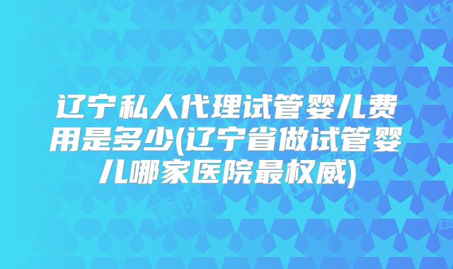 辽宁私人代理试管婴儿费用是多少(辽宁省做试管婴儿哪家医院最权威)