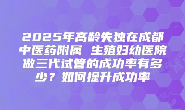 2025年高龄失独在成都中医药附属 生殖妇幼医院做三代试管的成功率有多少?如何提升成功率
