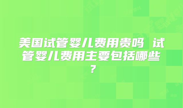 美国试管婴儿费用贵吗 试管婴儿费用主要包括哪些?