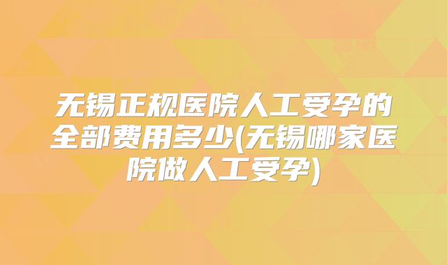 无锡正规医院人工受孕的全部费用多少(无锡哪家医院做人工受孕)