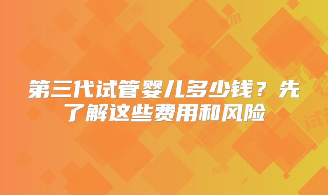 第三代试管婴儿多少钱？先了解这些费用和风险