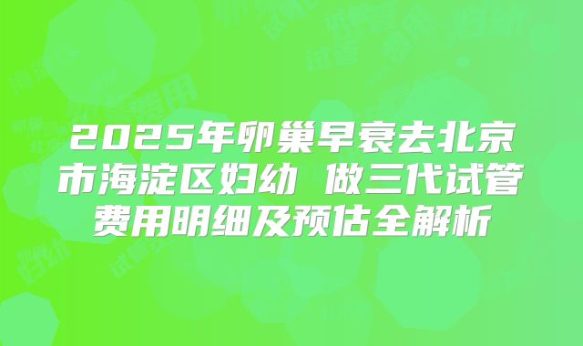 2025年卵巢早衰去北京市海淀区妇幼 做三代试管费用明细及预估全解析