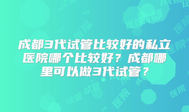 成都3代试管比较好的私立医院哪个比较好？成都哪里可以做3代试管？