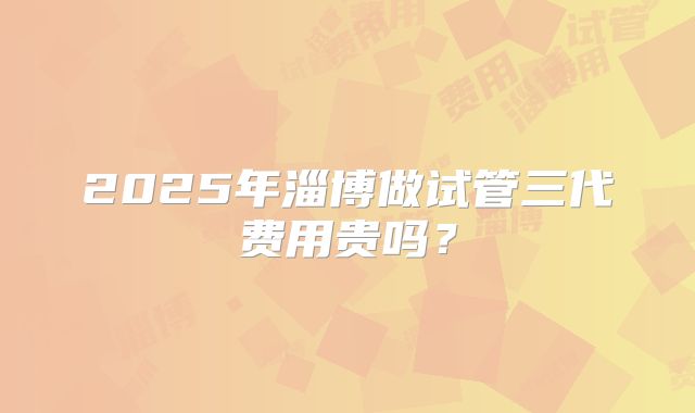 2025年淄博做试管三代费用贵吗?