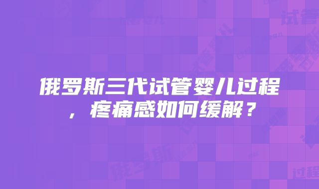 俄罗斯三代试管婴儿过程，疼痛感如何缓解？