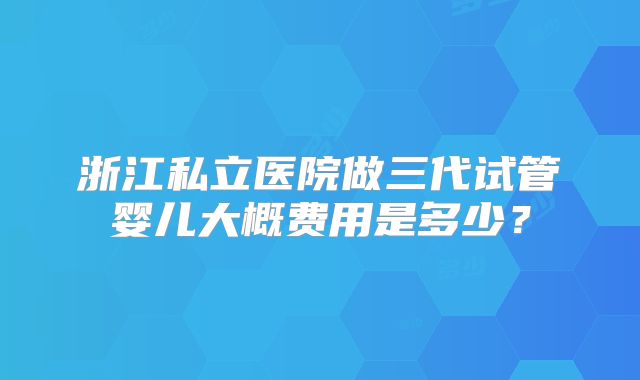 浙江私立医院做三代试管婴儿大概费用是多少？