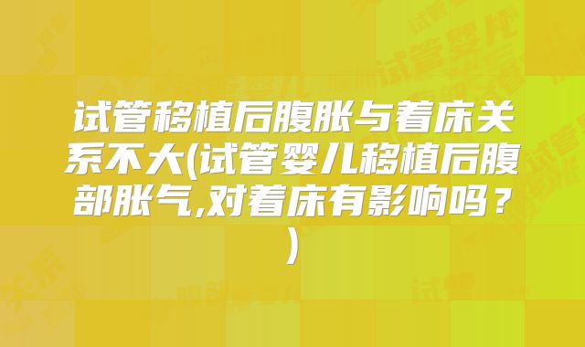 试管移植后腹胀与着床关系不大(试管婴儿移植后腹部胀气,对着床有影响吗?)