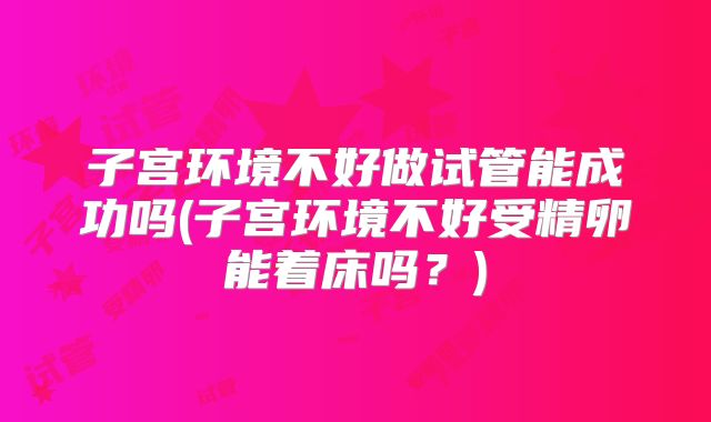 子宫环境不好做试管能成功吗(子宫环境不好受精卵能着床吗？)