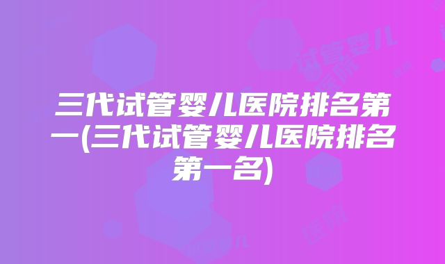 三代试管婴儿医院排名第一(三代试管婴儿医院排名第一名)