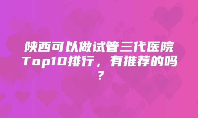 陕西可以做试管三代医院Top10排行,有推荐的吗?