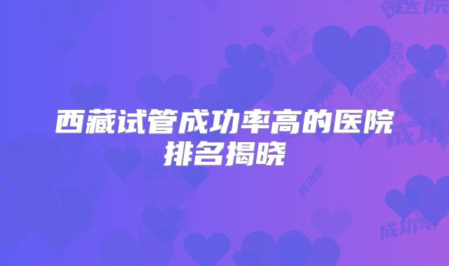 西藏试管成功率高的医院排名揭晓