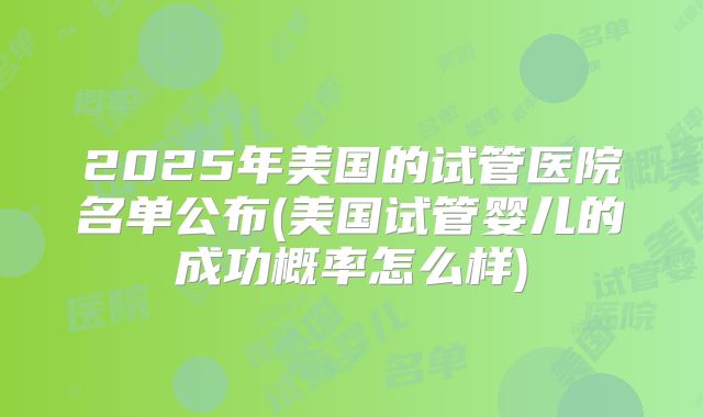 2025年美国的试管医院名单公布(美国试管婴儿的成功概率怎么样)