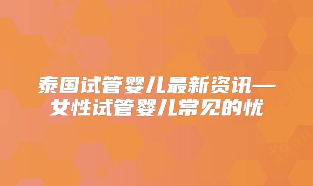 泰国试管婴儿最新资讯—女性试管婴儿常见的忧