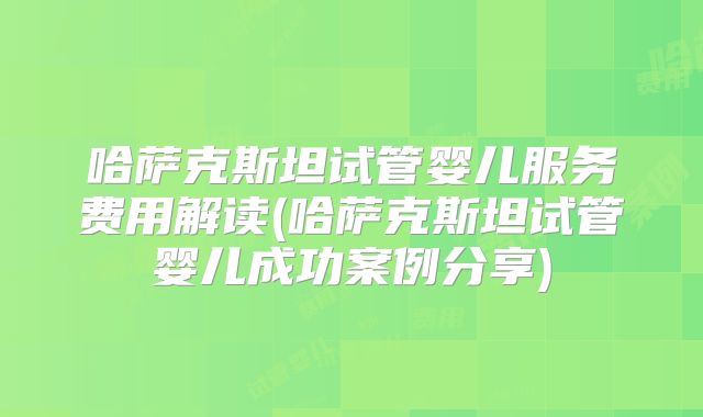 哈萨克斯坦试管婴儿服务费用解读(哈萨克斯坦试管婴儿成功案例分享)