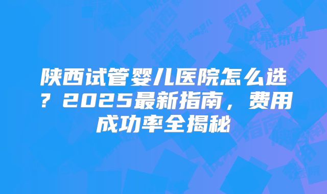 陕西试管婴儿医院怎么选?2025最新指南,费用成功率全揭秘