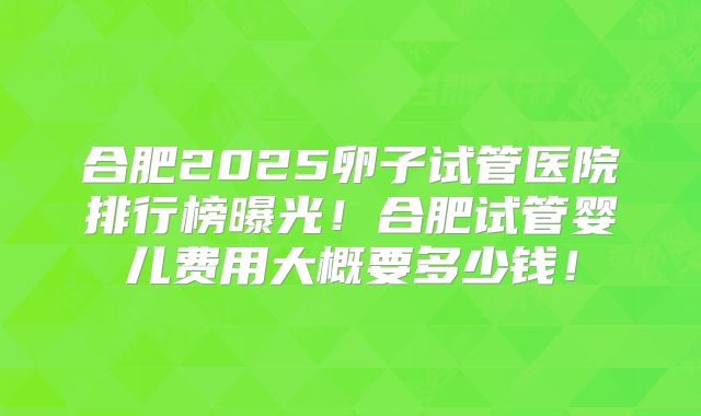 合肥2025卵子试管医院排行榜曝光!合肥试管婴儿费用大概要多少钱!