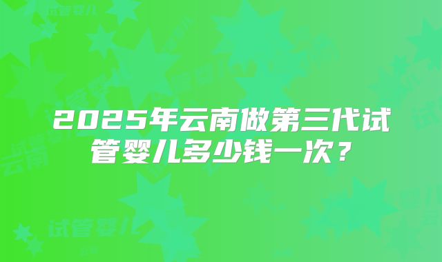 2025年云南做第三代试管婴儿多少钱一次?