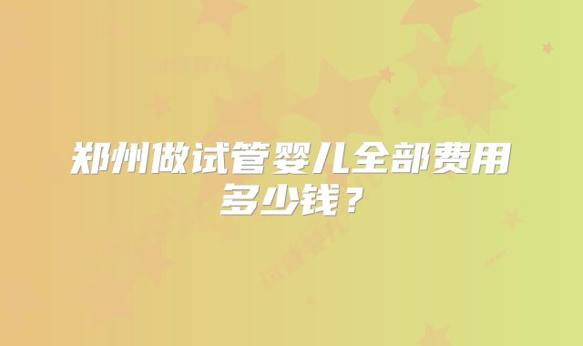 郑州做试管婴儿全部费用多少钱？