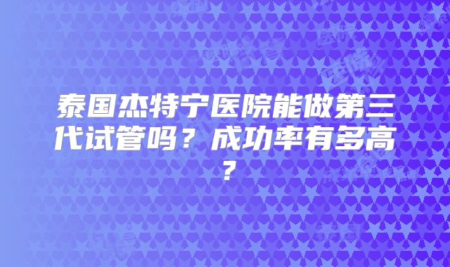 泰国杰特宁医院能做第三代试管吗？成功率有多高？