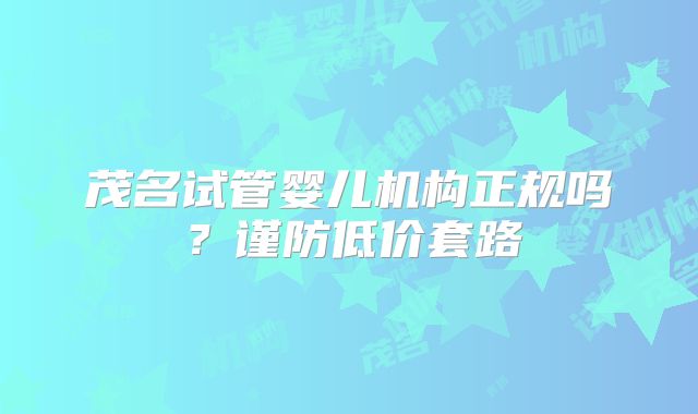茂名试管婴儿机构正规吗？谨防低价套路