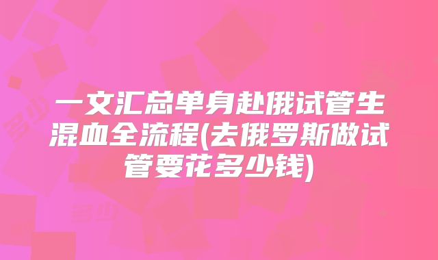 一文汇总单身赴俄试管生混血全流程(去俄罗斯做试管要花多少钱)