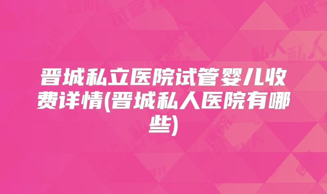 晋城私立医院试管婴儿收费详情(晋城私人医院有哪些)