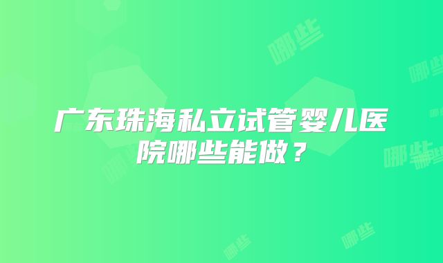 广东珠海私立试管婴儿医院哪些能做？
