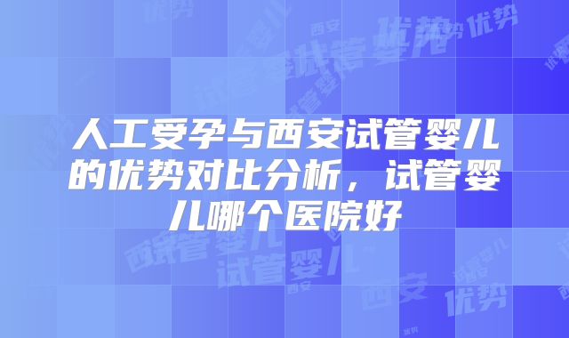 人工受孕与西安试管婴儿的优势对比分析,试管婴儿哪个医院好