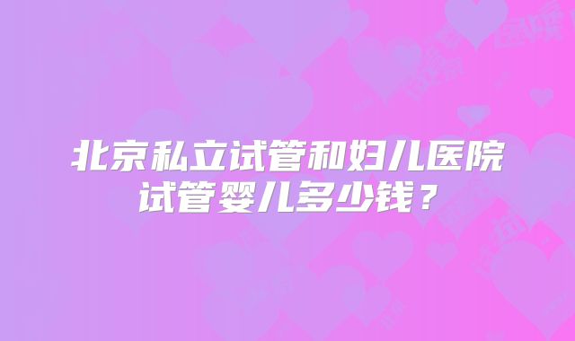 北京私立试管和妇儿医院试管婴儿多少钱？