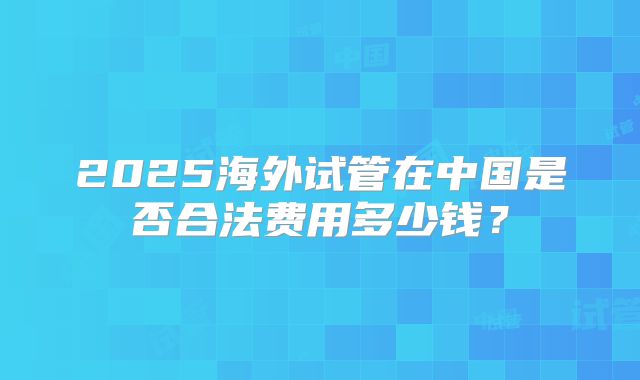 2025海外试管在中国是否合法费用多少钱？