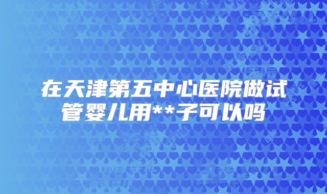 在天津第五中心医院做试管婴儿用**子可以吗