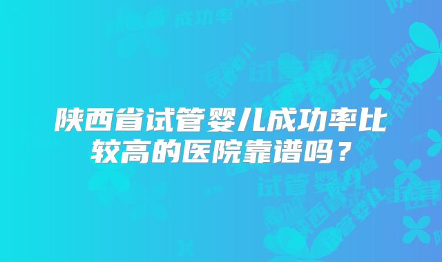 陕西省试管婴儿成功率比较高的医院靠谱吗?