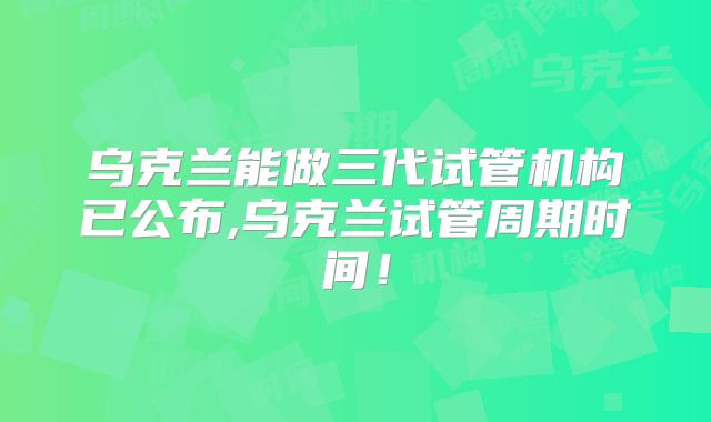 乌克兰能做三代试管机构已公布,乌克兰试管周期时间！