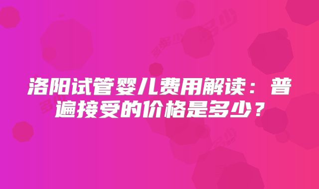 洛阳试管婴儿费用解读：普遍接受的价格是多少？