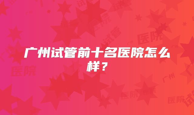 广州试管前十名医院怎么样?