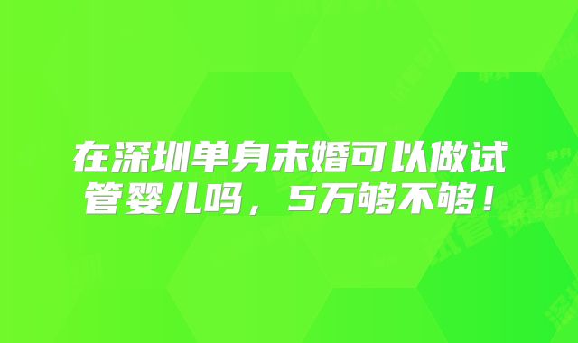 在深圳单身未婚可以做试管婴儿吗，5万够不够！