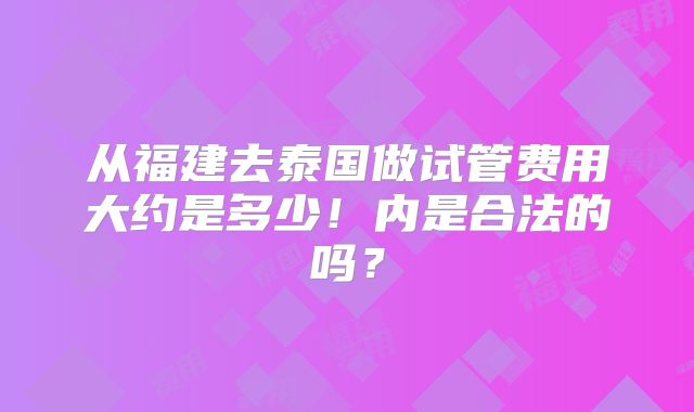 从福建去泰国做试管费用大约是多少！内是合法的吗？