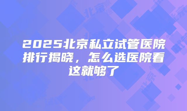 2025北京私立试管医院排行揭晓,怎么选医院看这就够了