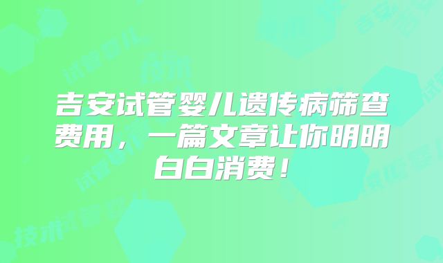 吉安试管婴儿遗传病筛查费用，一篇文章让你明明白白消费！
